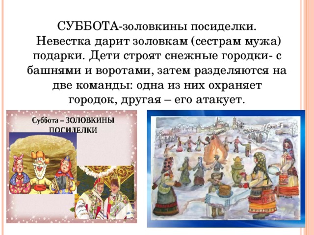 СУББОТА-золовкины посиделки.  Невестка дарит золовкам (сестрам мужа) подарки. Дети строят снежные городки- с башнями и воротами, затем разделяются на две команды: одна из них охраняет городок, другая – его атакует. 