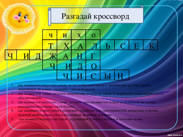 Разгадай кроссворд  ч и х о  Т Х А Л Ь С Е К  Ч И Д Ж А Н Г  Ч И Д О  Ч И С Ы Н  как называется искусство ханди из тестообразной массы с маленькими кусочки Ханди, замачивание их в воде, смешение с рисовой пастой. как называется  самое молодое направление искусства ханди. С корейского языка переводится - обесцвечивание. как называется искусство ханди , которое изготавливается только из бумажной пасты или склеивания нескольких слоев бумаги. как называются шкатулоки и различных коробочек для драгоценностей, косметики и прочих мелочей, необходимых ей в повседневной жизнидля женщины  как называется искусство ханди скручивания бумаги в веревки и плетение из них 