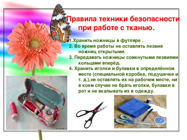Правила техники безопасности  при работе с тканью. 1.Хранить ножницы в футляре . 2. Во время работы не оставлять лезвия ножниц открытыми. 3. Передавать ножницы сомкнутыми лезвиями кольцами вперёд. 4. Хранить иголки и булавки в определённом месте (специальной коробке, подушечке и т. д.),не оставлять их на рабочем месте, ни в коем случае не брать иголки, булавки в рот и не вкалывать их в одежду.