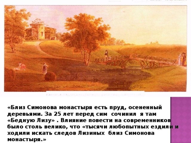 «Близ Симонова монастыря есть пруд, осененный деревьями. За 25 лет перед сим сочинил я там «Бедную Лизу» . Влияние повести на современников было столь велико, что «тысячи любопытных ездили и ходили искать следов Лизиных близ Симонова монастыря.»   