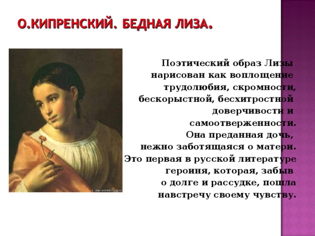 Поэтический образ Лизы нарисован как воплощение трудолюбия, скромности,  бескорыстной, бесхитростной доверчивости и самоотверженности. Она преданная дочь, нежно заботящаяся о матери. Это первая в русской литературе  героиня, которая, забыв о долге и рассудке, пошла  навстречу своему чувству. 