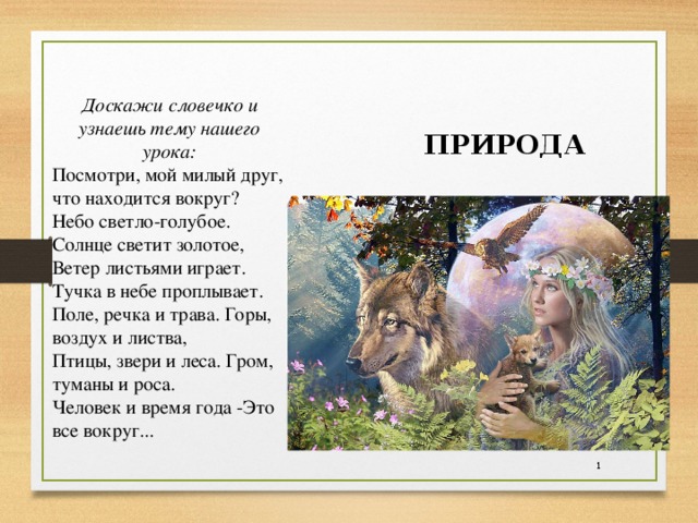 Доскажи словечко и узнаешь тему нашего урока: Посмотри, мой милый друг, что находится вокруг? Небо светло-голубое. Солнце светит золотое, Ветер листьями играет. Тучка в небе проплывает. Поле, речка и трава. Горы, воздух и листва, Птицы, звери и леса. Гром, туманы и роса. Человек и время года -Это все вокруг... ПРИРОДА  