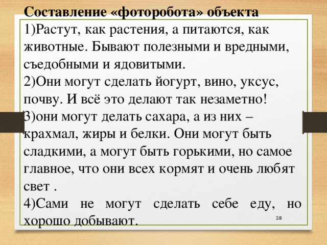 Составление «фоторобота» объекта 1)Растут, как растения, а питаются, как животные. Бывают полезными и вредными, съедобными и ядовитыми. 2)Они могут сделать йогурт, вино, уксус, почву. И всё это делают так незаметно! 3)они могут делать сахара, а из них – крахмал, жиры и белки. Они могут быть сладкими, а могут быть горькими, но самое главное, что они всех кормят и очень любят свет . 4)Сами не могут сделать себе еду, но хорошо добывают.   