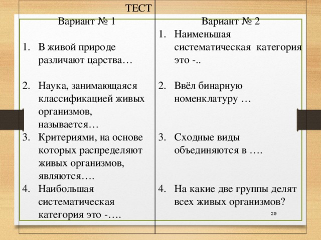 ТЕСТ Вариант № 1 В живой природе различают царства…  Наука, занимающаяся классификацией живых организмов, называется… Критериями, на основе которых распределяют живых организмов, являются…. Наибольшая систематическая категория это -…. Вариант № 2 Наименьшая систематическая категория это -..  Ввёл бинарную номенклатуру …   Сходные виды объединяются в ….   На какие две группы делят всех живых организмов?  