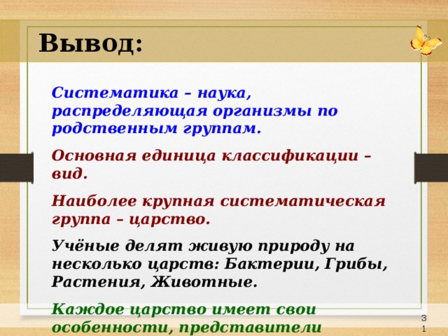 Вывод: Систематика – наука, распределяющая организмы по родственным группам.  Основная единица классификации – вид. Наиболее крупная систематическая группа – царство.  Учёные делят живую природу на несколько царств: Бактерии, Грибы, Растения, Животные. Каждое царство имеет свои особенности, представители каждого царства имеют отличительные признаки.   