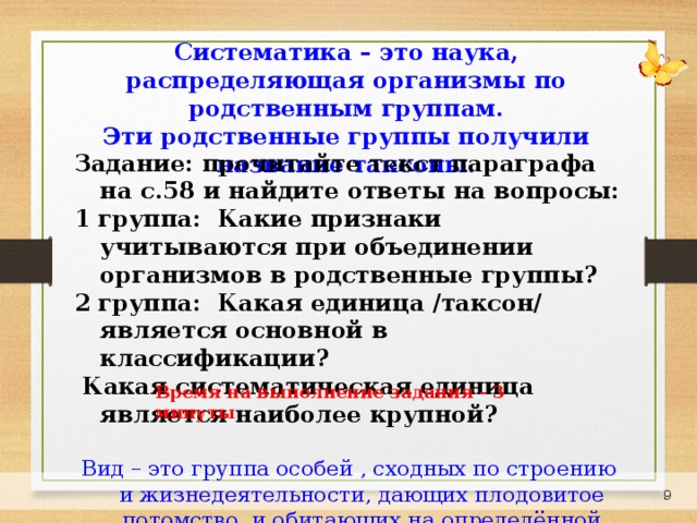 Систематика – это наука, распределяющая организмы по родственным группам. Эти родственные группы получили название таксоны. Задание: прочитайте текст параграфа на с.58 и найдите ответы на вопросы: 1 группа: Какие признаки учитываются при объединении организмов в родственные группы? 2 группа: Какая единица /таксон/ является основной в классификации?  Какая систематическая единица является наиболее крупной?  Вид – это группа особей , сходных по строению и жизнедеятельности, дающих плодовитое потомство и обитающих на определённой территории. Время на выполнение задания - 3 минуты 7 