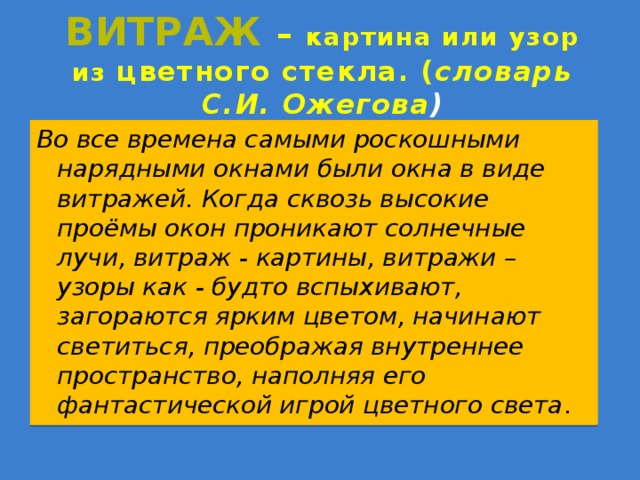 Витраж  – картина или узор из цветного стекла. ( словарь С.И. Ожегова ) Во все времена самыми роскошными нарядными окнами были окна в виде витражей. Когда сквозь высокие проёмы окон проникают солнечные лучи, витраж - картины, витражи – узоры как - будто вспыхивают, загораются ярким цветом, начинают светиться, преображая внутреннее пространство, наполняя его фантастической игрой цветного света . 