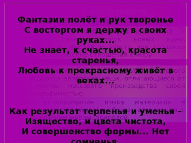 Фантазии полёт и рук творенье  С восторгом я держу в своих руках...  Не знает, к счастью, красота старенья,  Любовь к прекрасному живёт в веках...   Как результат терпенья и уменья –  Изящество, и цвета чистота,  И совершенство формы... Нет сомненья,  Наш мир спасут талант и красота! Творческая деятельность – это творческая лаборатория художника, с которой связаны поиск новых идей, воплощение мыслей и чувств при создании образа, выражение отношения к миру это упорный труд, в результате которого рождаются авторские вещи, отличающиеся от предметов массового производства своей неповторимостью это использование языка материала в создании поэтического образа, ассоциаций с окружающим миром, природой 