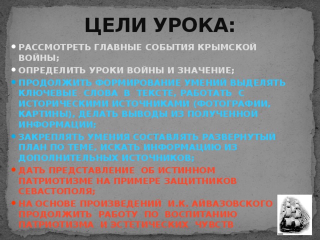 ЦЕЛИ УРОКА: РАССМОТРЕТЬ ГЛАВНЫЕ СОБЫТИЯ КРЫМСКОЙ ВОЙНЫ; ОПРЕДЕЛИТЬ УРОКИ ВОЙНЫ И ЗНАЧЕНИЕ; ПРОДОЛЖИТЬ ФОРМИРОВАНИЕ УМЕНИЙ ВЫДЕЛЯТЬ КЛЮЧЕВЫЕ СЛОВА В ТЕКСТЕ, РАБОТАТЬ С ИСТОРИЧЕСКИМИ ИСТОЧНИКАМИ (ФОТОГРАФИИ, КАРТИНЫ), ДЕЛАТЬ ВЫВОДЫ ИЗ ПОЛУЧЕННОЙ ИНФОРМАЦИИ; ЗАКРЕПЛЯТЬ УМЕНИЯ СОСТАВЛЯТЬ РАЗВЕРНУТЫЙ ПЛАН ПО ТЕМЕ, ИСКАТЬ ИНФОРМАЦИЮ ИЗ ДОПОЛНИТЕЛЬНЫХ ИСТОЧНИКОВ; ДАТЬ ПРЕДСТАВЛЕНИЕ ОБ ИСТИННОМ ПАТРИОТИЗМЕ НА ПРИМЕРЕ ЗАЩИТНИКОВ СЕВАСТОПОЛЯ; НА ОСНОВЕ ПРОИЗВЕДЕНИЙ И.К. АЙВАЗОВСКОГО ПРОДОЛЖИТЬ РАБОТУ ПО ВОСПИТАНИЮ ПАТРИОТИЗМА И ЭСТЕТИЧЕСКИХ ЧУВСТВ 