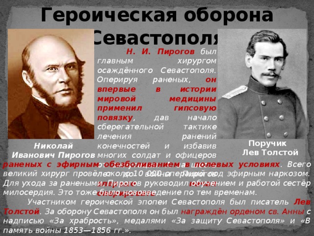 Героическая оборона Севастополя  Н. И. Пирогов был главным хирургом осаждённого Севастополя. Оперируя раненых, он  впервые в истории мировой медицины применил гипсовую повязку , дав начало сберегательной тактике лечения ранений конечностей и избавив многих солдат и офицеров от ампутации. А за шесть лет до войны Пирогов впервые начал оперировать Поручик Лев Толстой Николай Иванович Пирогов раненых с эфирным обезболиванием в полевых условиях . Всего великий хирург провёл около 10 000 операций под эфирным наркозом. Для ухода за ранеными, Пирогов руководил обучением и работой сестёр милосердия. Это тоже было нововведение по тем временам.  Участником героической эпопеи Севастополя был писатель Лев Толстой .  За оборону Севастополя он был награждён орденом св. Анны с надписью «За храбрость», медалями «За защиту Севастополя» и «В память войны 1853—1856 гг.». 