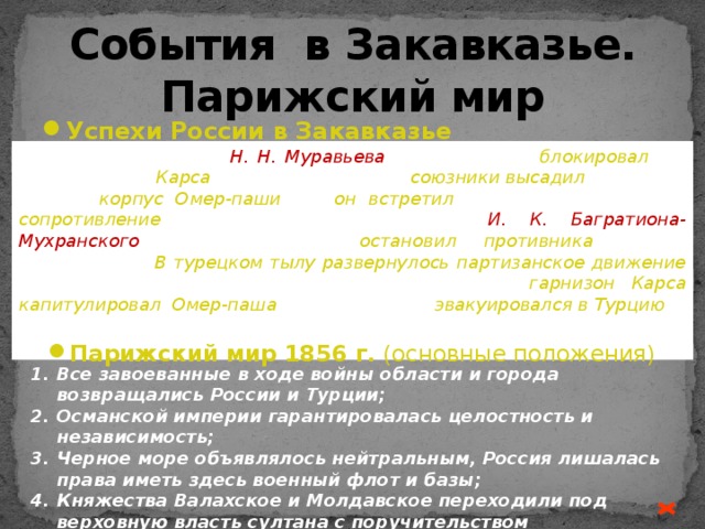 События в Закавказье. Парижский мир Успехи России в Закавказье  Корпус генерала Н. Н. Муравьева весной 1855 и блокировал 33-тыс. гарнизон Карса . Чтобы спасти Карс, союзники высадил и в Сухуме 45-тыс. корпус Омер-паши , но он  встретил на р. Ингури упорное сопротивление русского отряда генерала И. К. Багратиона-Мухранского , который затем остановил противника на р. Цхенисцкали. В турецком тылу развернулось партизанское движение грузинского и абхазского населения. В ноябре гарнизон Карса капитулировал . Омер-паша в феврале 1856 эвакуировался в Турцию .  Эта победа смягчила условия будущего мира и ослабила в русском обществе горечь от поражения в Крыму . Парижский мир 1856 г. (основные положения) Все завоеванные в ходе войны области и города возвращались России и Турции; Османской империи гарантировалась целостность и независимость; Черное море объявлялось нейтральным, Россия лишалась права иметь здесь военный флот и базы; Княжества Валахское и Молдавское переходили под верховную власть султана с поручительством договаривающихся держав. 