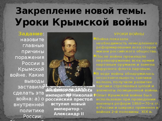 Закрепление новой темы.  Уроки Крымской войны Задание : назовите главные причины поражения России в Крымской войне. Какие выводы заставила сделать эта война: а) о внутренней политике России; б) о внешней политике?  УРОКИ ВОЙНЫ Война показала необходимость немедленного реформирования всех сторон жизни российского общества. После войны  произошло перевооружение всех армий нарезным оружием и замена парусного флота паровым. В ходе войны обнаружилась несостоятельность тактики колонн, получили развитие тактика стрелковых цепей и элементы позиционной войны. Опыт Крымской войны был использован при проведении военных реформ 1860—70-х гг. в России и широко применен в войнах 2-й половины XIX в.    18 февраля 1855 года внезапно скончался  император Николай I 19 февраля 1855 г. на  российский престол вступил новый император – Александр II 
