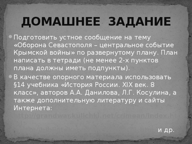 ДОМАШНЕЕ ЗАДАНИЕ Подготовить устное сообщение на тему «Оборона Севастополя – центральное событие Крымской войны» по развернутому плану. План написать в тетради (не менее 2-х пунктов плана должны иметь подпункты). В качестве опорного материала использовать §14 учебника «История России. XIX век. 8 класс», авторов А.А. Данилова, Л.Г. Косулина, а также дополнительную литературу и сайты Интернета: http://grandwar.kulichki.net/crimean/index.html , http://bibliotekar.ru/encW/100/71.htm  и др. 