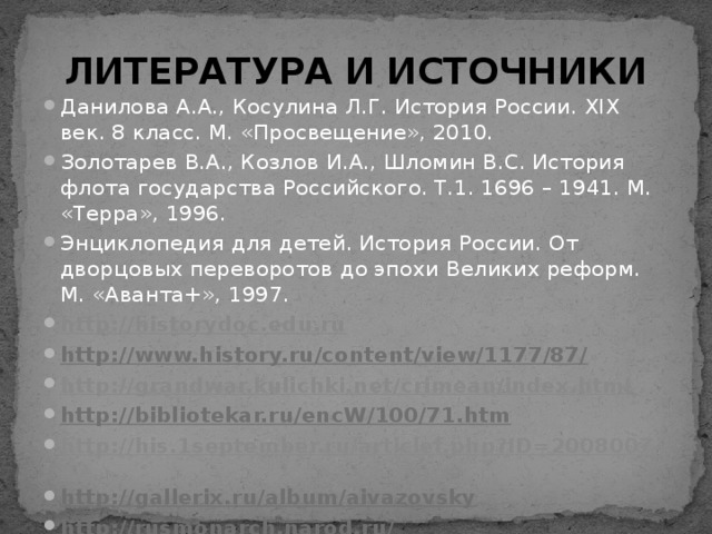ЛИТЕРАТУРА И ИСТОЧНИКИ Данилова А.А., Косулина Л.Г. История России. XIX век. 8 класс. М. «Просвещение», 2010. Золотарев В.А., Козлов И.А., Шломин В.С. История флота государства Российского. Т.1. 1696 – 1941. М. «Терра», 1996. Энциклопедия для детей. История России. От дворцовых переворотов до эпохи Великих реформ. М. «Аванта+», 1997. http://historydoc.edu.ru http://www.history.ru/content/view/1177/87/  http://grandwar.kulichki.net/crimean/index.html http://bibliotekar.ru/encW/100/71.htm  http://his.1september.ru/articlef.php?ID=200800702 http://gallerix.ru/album/aivazovsky  http://rusmonarch.narod.ru/  