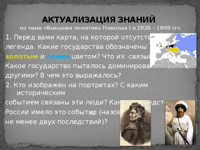  АКТУАЛИЗАЦИЯ ЗНАНИЙ  по теме «Внешняя политика Николая I в 1826 – 1849 гг» 1. Перед вами карта, на которой отсутствует легенда. Какие государства обозначены черным , золотым  и синим цветом? Что их связывало? Какое государство пыталось доминировать над другими? В чем это выражалось? 2. Кто изображен на портретах? С каким историческим событием связаны эти люди? Какие последствия для России имело это событие (назовите не менее двух последствий)?  ? ? 