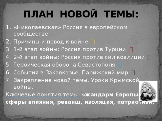 ПЛАН НОВОЙ ТЕМЫ: «Николаевская» Россия в европейском сообществе. Причины и повод к войне.  1-й этап войны: Россия против Турции.  2-й этап войны: Россия против сил коалиции.  Героическая оборона Севастополя.  События в Закавказье. Парижский мир.  Закрепление новой темы. Уроки Крымской войны. Ключевые понятия темы: «жандарм Европы», сферы влияния, реванш, изоляция, патриотизм. 