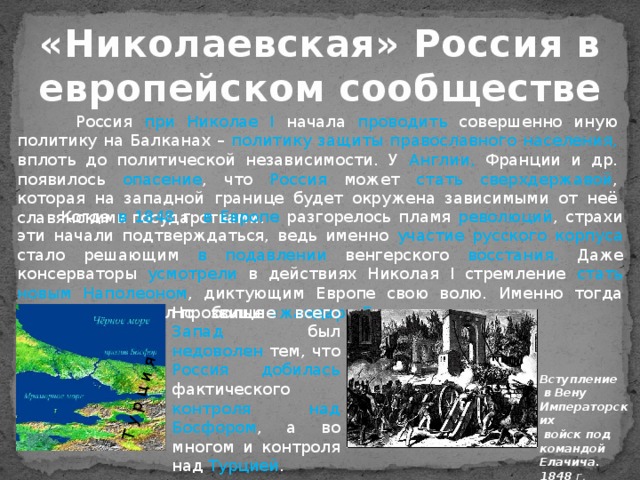 Т у р ц и я  «Николаевская» Россия в европейском сообществе  Россия при Николае I начала проводить совершенно иную политику на Балканах – политику защиты православного населения, вплоть до политической независимости. У Англии, Франции и др. появилось опасение , что Россия может стать  сверхдержавой , которая на западной границе будет окружена зависимыми от неё славянскими государствами.  Когда в 1848 г. в Европе разгорелось  пламя революций , страхи эти начали подтверждаться, ведь именно участие русского корпуса стало  решающим  в подавлении венгерского восстания. Даже консерваторы усмотрели в действиях Николая I стремление стать новым Наполеоном , диктующим Европе свою волю. Именно тогда Николай I получил прозвище «жандарм Европы».  Но больше всего Запад был недоволен тем, что Россия добилась фактического контроля над Босфором , а во многом и контроля над Турцией . Вступление  в Вену Императорских  войск под командой Елачича. 1848 г . 