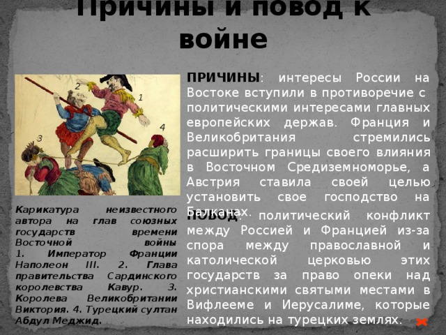 Причины и повод к войне ПРИЧИНЫ : интересы России на Востоке вступили в противоречие с политическими интересами главных европейских держав. Франция и Великобритания стремились расширить границы своего влияния в Восточном Средиземноморье, а Австрия ставила своей целью установить свое господство на Балканах. 2 1 4 3 Карикатура неизвестного автора на глав союзных государств времени Восточной войны  1. Император Франции Наполеон III. 2. Глава правительства Сардинского королевства Кавур. 3. Королева Великобритании Виктория. 4. Турецкий султан Абдул Меджид. ПОВОД : политический конфликт между Россией и Францией из-за спора между православной и католической церковью этих государств за право опеки над христианскими святыми местами в Вифлееме и Иерусалиме, которые находились на турецких землях. 
