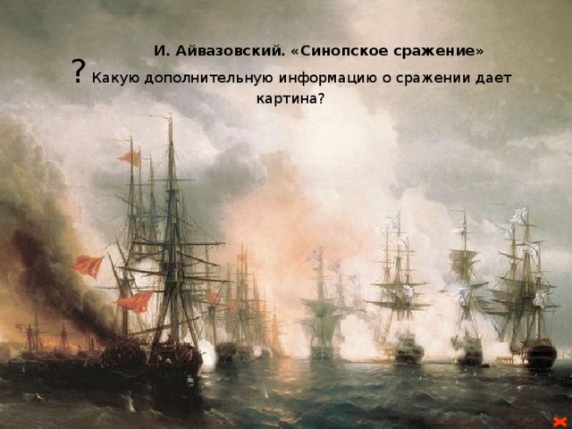 I-й этап войны:  Россия против Турции И. Айвазовский. «Синопское сражение» ? Какую дополнительную информацию о сражении дает картина? 4 (16) октября 1853 г. Турция объявила войну России. Главные силы турок (около 40 тыс.) двинулись на Александрополь, а один из отрядов (18 тыс.) пытался через Боржомское ущелье прорваться к Тифлису , но был остановлен, а 14(26) ноября разбит под Ахалцихом 7-тыячным отрядом генерала И. М. Андронникова. 19 ноября (1 декабря) войска русского генерала Бебутова (10 тыс.) разгромили главные турецкие силы при Башкадыкларе.         Русский Черноморский флот блокировал турецкие корабли в портах. 18(30) ноября 1853 г. эскадра под командованием вице-адмирала П.  С. Нахимова в Синопском сражении уничтожила турецкий Черноморский флот . Это ускорило вступление в войну Англии и Франции. Вице – адмирал П. С. Нахимов 