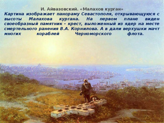 Героическая оборона Севастополя И. Айвазовский. «Малахов курган» Картина изображает панораму Севастополя, открывающуюся с высоты Малахова кургана. На первом плане виден своеобразный памятник - крест, выложенный из ядер на месте смертельного ранения В.А. Корнилова. А в дали верхушки мачт многих кораблей Черноморского флота.   2 сентября 1854 г. 62-тысячная армия союзников высадилась в Крыму и начала наступление на Севастополь. После неудачи русских войск в сражении на р. Альме главнокомандующий кн. Меншиков принял решение отступать в глубь Крыма. Севастополь был брошен на произвол судьбы. Оборону города-крепости возглавил адмирал В.А. Корнилов . Оборонительные сооружения возводились под руководством талантливого инженера Э.И. Тотлебена. Для защиты подступов с моря у входа в Севастопольскую бухту было затоплено несколько старых кораблей, команды и орудия с которых были направлены на укрепления. Началась 349-дневная героическая Севастопольская оборона. В. А. Корнилов Э. И. Тотлебен 