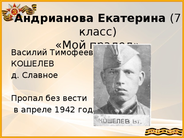 Андрианова Екатерина (7 класс)  «Мой прадед» Василий Тимофеевич КОШЕЛЕВ д. Славное Пропал без вести  в апреле 1942 года. 