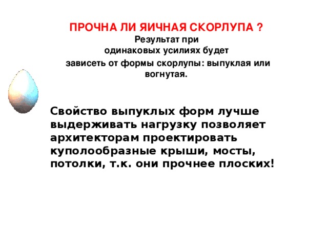 ПРОЧНА ЛИ ЯИЧНАЯ СКОРЛУПА ? Результат при одинаковых усилиях будет зависеть от формы скорлупы: выпуклая или  вогнутая.   Свойство выпуклых форм лучше выдерживать нагрузку позволяет архитекторам проектировать куполообразные крыши, мосты, потолки, т.к. они прочнее плоских!