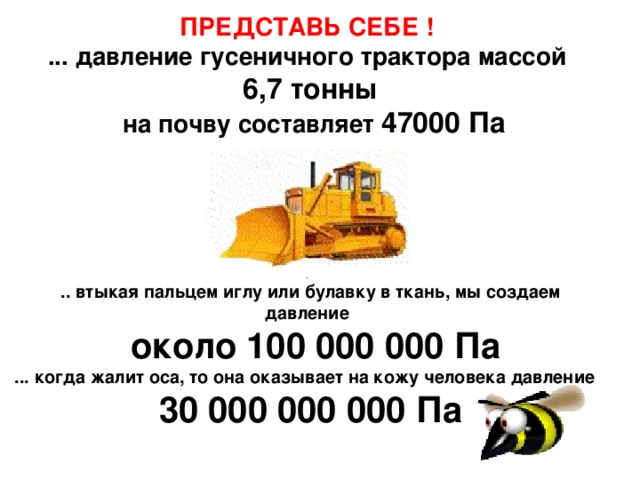 ПРЕДСТАВЬ СЕБЕ ! ... давление гусеничного трактора массой 6,7 тонны  на почву составляет 47000 Па    . .. втыкая пальцем иглу или булавку в ткань, мы создаем давление  около 100 000 000 Па  ... когда жалит оса, то она оказывает на кожу человека давление 30 000 000 000 Па