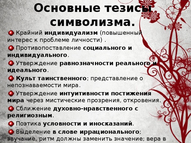 Основные тезисы  символизма.  Крайний индивидуализм (повышенный интерес к проблеме личности) .  Противопоставление социального и индивидуального .  Утверждение равнозначности реального и идеального .  Культ таинственного ; представление о непознаваемости мира.  Утверждение интуитивности постижения мира через мистические прозрения, откровения.  Сближение духовно-нравственного с религиозным .  Поэтика условности и иносказаний .  Выделение в слове иррационального ; звучание, ритм должны заменить значение; вера в иррационально-магическую силу слова.   