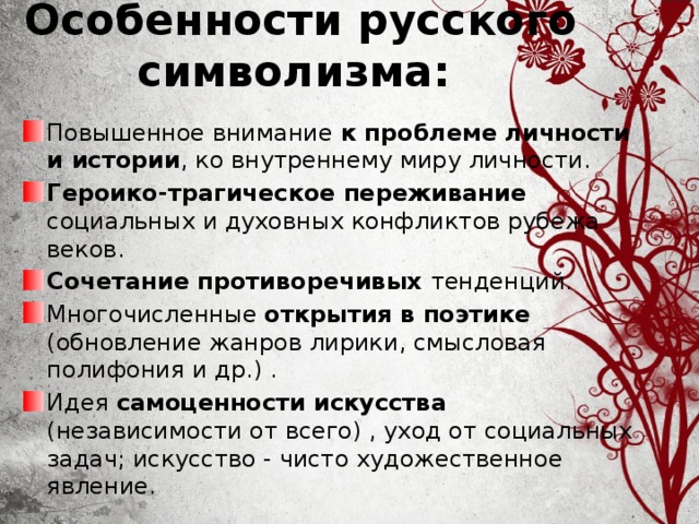 Особенности русского символизма: Повышенное внимание к проблеме личности и истории , ко внутреннему миру личности. Героико-трагическое переживание социальных и духовных конфликтов рубежа веков. Сочетание противоречивых тенденций. Многочисленные открытия в поэтике (обновление жанров лирики, смысловая полифония и др.) . Идея самоценности искусства (независимости от всего) , уход от социальных задач; искусство - чисто художественное явление. 