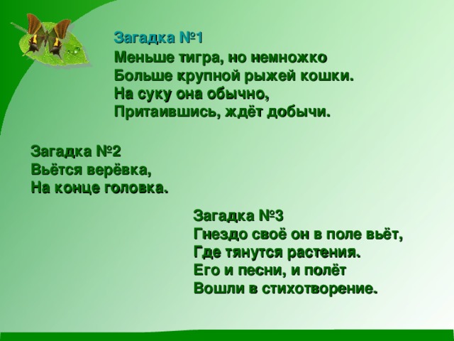 Загадка №1 Меньше тигра, но немножко Больше крупной рыжей кошки. На суку она обычно, Притаившись, ждёт добычи. Загадка №2 Вьётся верёвка, На конце головка. Загадка №3 Гнездо своё он в поле вьёт, Где тянутся растения. Его и песни, и полёт Вошли в стихотворение. 