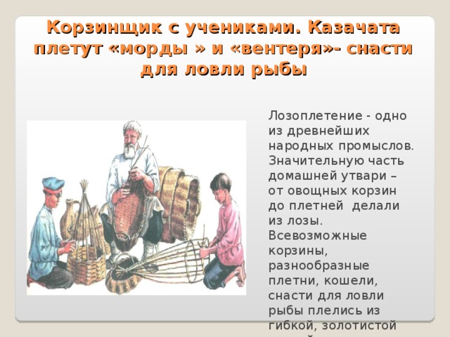 Корзинщик с учениками. Казачата плетут «морды » и «вентеря»- снасти для ловли рыбы Лозоплетение - одно из древнейших народных промыслов. Значительную часть домашней утвари – от овощных корзин до плетней делали из лозы. Всевозможные корзины, разнообразные плетни, кошели, снасти для ловли рыбы плелись из гибкой, золотистой ивовой лозы. 