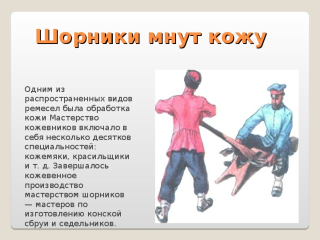 Шорники мнут кожу Одним из распространенных видов ремесел была обработка кожи Мастерство кожевников включало в себя несколько десятков специальностей: кожемяки, красильщики и т. д. Завершалось кожевенное производство мастерством шорников — мастеров по изготовлению конской сбруи и седельников. 