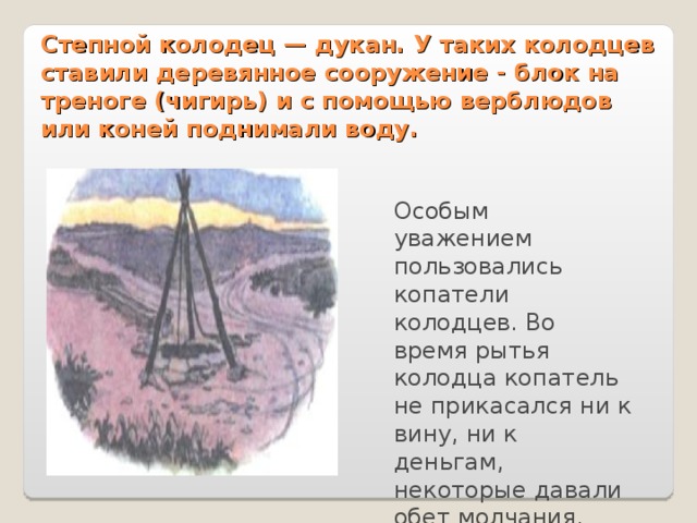 Степной колодец — дукан. У таких колодцев ставили деревянное сооружение - блок на треноге (чигирь) и с помощью верблюдов или коней поднимали воду. Особым уважением пользовались копатели колодцев. Во время рытья колодца копатель не прикасался ни к вину, ни к деньгам, некоторые давали обет молчания. 