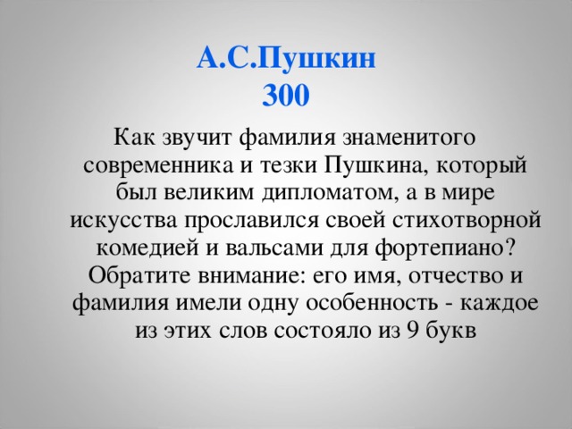 А.С.Пушкин  300 Как звучит фамилия знаменитого современника и тезки Пушкина, который был великим дипломатом, а в мире искусства прославился своей стихотворной комедией и вальсами для фортепиано? Обратите внимание: его имя, отчество и фамилия имели одну особенность - каждое из этих слов состояло из 9 букв  