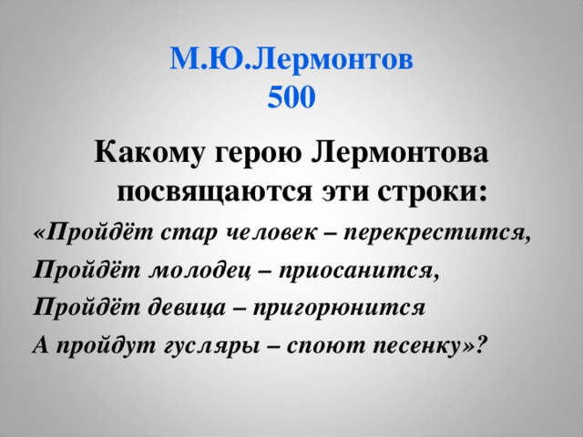 М.Ю.Лермонтов  500 Какому герою Лермонтова посвящаются эти строки: «Пройдёт стар человек – перекрестится, Пройдёт молодец – приосанится, Пройдёт девица – пригорюнится А пройдут гусляры – споют песенку»?  