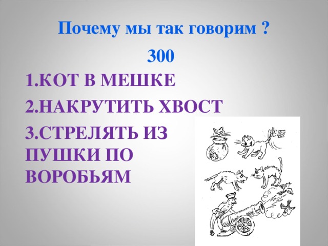 Почему мы так говорим ?  300  1.КОТ В МЕШКЕ 2.НАКРУТИТЬ ХВОСТ 3.СТРЕЛЯТЬ ИЗ ПУШКИ ПО ВОРОБЬЯМ  