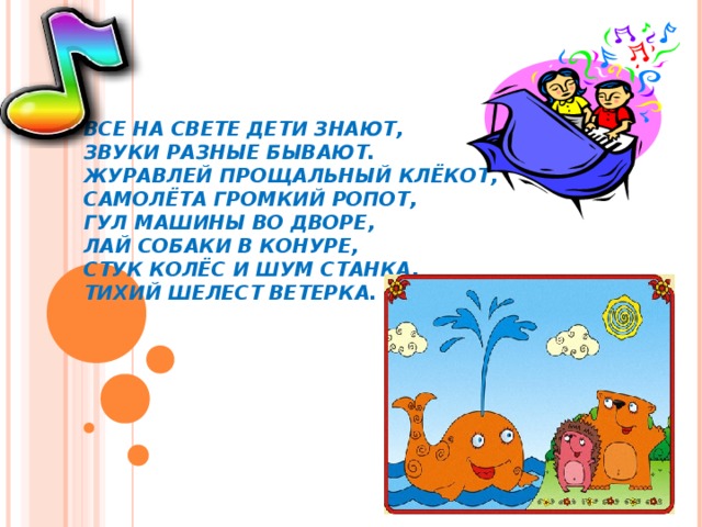 ВСЕ НА СВЕТЕ ДЕТИ ЗНАЮТ,  ЗВУКИ РАЗНЫЕ БЫВАЮТ.  ЖУРАВЛЕЙ ПРОЩАЛЬНЫЙ КЛЁКОТ,  САМОЛЁТА ГРОМКИЙ РОПОТ,  ГУЛ МАШИНЫ ВО ДВОРЕ,  ЛАЙ СОБАКИ В КОНУРЕ,  СТУК КОЛЁС И ШУМ СТАНКА,  ТИХИЙ ШЕЛЕСТ ВЕТЕРКА. 