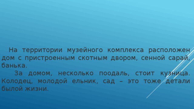  На территории музейного комплекса расположен дом с пристроенным скотным двором, сенной сарай, банька.   За домом, несколько поодаль, стоит кузница. Колодец, молодой ельник, сад – это тоже детали былой жизни. 