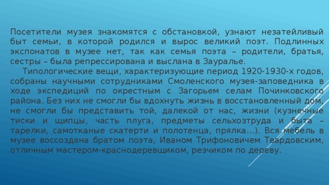Посетители музея знакомятся с обстановкой, узнают незатейливый быт семьи, в которой родился и вырос великий поэт. Подлинных экспонатов в музее нет, так как семья поэта – родители, братья, сестры – была репрессирована и выслана в Зауралье.  Типологические вещи, характеризующие период 1920-1930-х годов, собраны научными сотрудниками Смоленского музея-заповедника в ходе экспедиций по окрестным с Загорьем селам Починковского района. Без них не смогли бы вдохнуть жизнь в восстановленный дом, не смогли бы представить той, далекой от нас, жизни (кузнечные тиски и щипцы, часть плуга, предметы сельхозтруда и быта – тарелки, самотканые скатерти и полотенца, прялка…). Вся мебель в музее воссоздана братом поэта, Иваном Трифоновичем Твардовским, отличным мастером-краснодеревщиком, резчиком по дереву. 