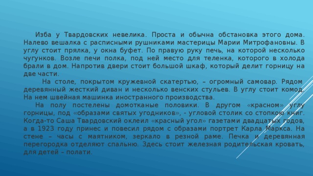  Изба у Твардовских невелика. Проста и обычна обстановка этого дома. Налево вешалка с расписными рушниками мастерицы Марии Митрофановны. В углу стоит прялка, у окна буфет. По правую руку печь, на которой несколько чугунков. Возле печи полка, под ней место для теленка, которого в холода брали в дом. Напротив двери стоит большой шкаф, который делит горницу на две части.  На столе, покрытом кружевной скатертью, – огромный самовар. Рядом  деревянный жесткий диван и несколько венских стульев. В углу стоит комод. На нем швейная машинка иностранного производства.    На полу постелены домотканые половики. В другом «красном» углу горницы, под «образами святых угодников», - угловой столик со стопкою книг. Когда-то Саша Твардовский оклеил «красный угол» газетами двадцатых годов, а в 1923 году принес и повесил рядом с образами портрет Карла Маркса. На стене – часы с маятником, зеркало в резной раме. Печка и деревянная перегородка отделяют спальню. Здесь стоит железная родительская кровать, для детей – полати. 