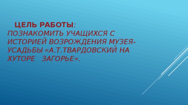  Цель работы :  познакомить учащихся с историей возрождения музея-усадьбы «А.Т.Твардовский на хуторе загорье».   