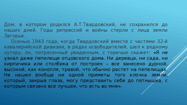 Дом, в котором родился А.Т.Твардовский, не сохранился до наших дней. Годы репрессий и войны стерли с лица земли Загорье.  Осенью 1943 года, когда Твардовский вместе с частями 32-й кавалерийской дивизии, в рядах освободителей, шел к родному хутору, он, потрясенный увиденным, с горечью скажет: «Я не узнал даже пепелище отцовского дома. Ни деревца, ни сада, ни кирпичика или столбика от построек – все занесено дурной, высокой, как конопля, травой, что обычно растет на пепелищах. Не нашел вообще ни одной приметы того клочка земли, который, закрыв глаза, могу представить себе до пятнышка, с которым связано все лучшее, что есть во мне». 