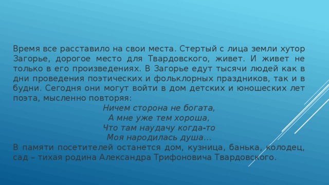 Время все расставило на свои места. Стертый с лица земли хутор Загорье, дорогое место для Твардовского, живет. И живет не только в его произведениях. В Загорье едут тысячи людей как в дни проведения поэтических и фольклорных праздников, так и в будни. Сегодня они могут войти в дом детских и юношеских лет поэта, мысленно повторяя: Ничем сторона не богата,  А мне уже тем хороша,  Что там наудачу когда-то  Моя народилась душа… В памяти посетителей останется дом, кузница, банька, колодец, сад – тихая родина Александра Трифоновича Твардовского. 