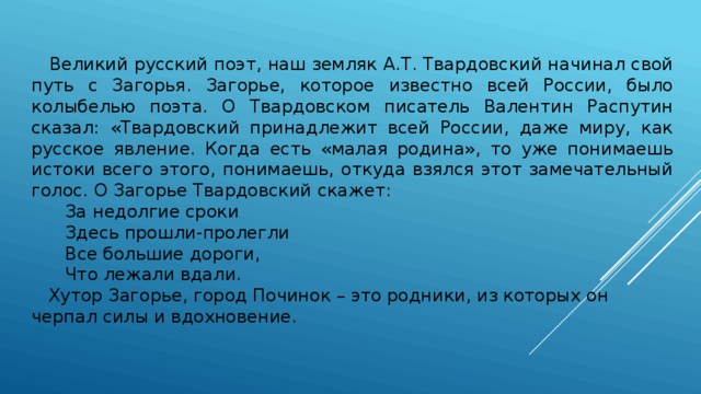  Великий русский поэт, наш земляк А.Т. Твардовский начинал свой путь с Загорья. Загорье, которое известно всей России, было колыбелью поэта. О Твардовском писатель Валентин Распутин сказал: «Твардовский принадлежит всей России, даже миру, как русское явление. Когда есть «малая родина», то уже понимаешь истоки всего этого, понимаешь, откуда взялся этот замечательный голос. О Загорье Твардовский скажет:   За недолгие сроки   Здесь прошли-пролегли   Все большие дороги,   Что лежали вдали.   Хутор Загорье, город Починок – это родники, из которых он черпал силы и вдохновение. 