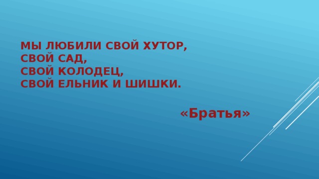 Мы любили свой хутор,  Свой сад,  Свой колодец,  Свой ельник и шишки. «Братья» 
