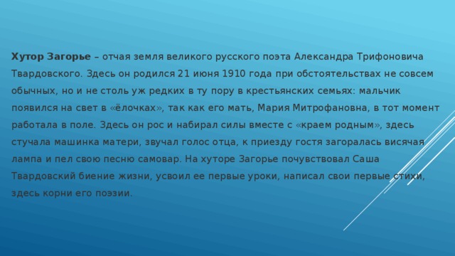 Хутор Загорье – отчая земля великого русского поэта Александра Трифоновича Твардовского. Здесь он родился 21 июня 1910 года при обстоятельствах не совсем обычных, но и не столь уж редких в ту пору в крестьянских семьях: мальчик появился на свет в «ёлочках», так как его мать, Мария Митрофановна, в тот момент работала в поле. Здесь он рос и набирал силы вместе с «краем родным», здесь стучала машинка матери, звучал голос отца, к приезду гостя загоралась висячая лампа и пел свою песню самовар. На хуторе Загорье почувствовал Саша Твардовский биение жизни, усвоил ее первые уроки, написал свои первые стихи, здесь корни его поэзии.   