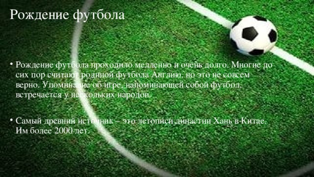 Рождение футбола   Рождение футбола проходило медленно и очень долго. Многие до сих пор считают родиной футбола Англию, но это не совсем верно. Упоминание об игре, напоминающей собой футбол, встречается у нескольких народов. Самый древний источник – это летописи династии Хань в Китае. Им более 2000 лет. 
