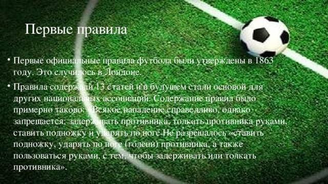 Первые правила Первые официальные правила футбола были утверждены в 1863 году. Это случилось в Лондоне. Правила содержали 13 статей и в будущем стали основой для других национальных ассоциаций. Содержание правил было примерно таково: «Всякое нападение справедливо, однако запрещается: задерживать противника, толкать противника руками, ставить подножку и ударять по ноге Не разрешалось «ставить подножку, ударять по ноге (голени) противника, а также пользоваться руками, с тем, чтобы задерживать или толкать противника». 