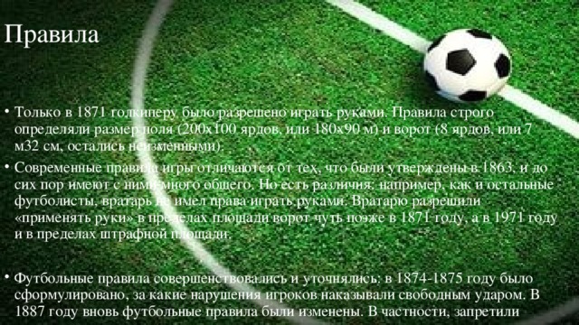 Правила Только в 1871 голкиперу было разрешено играть руками. Правила строго определяли размер поля (200x100 ярдов, или 180x90 м) и ворот (8 ярдов, или 7 м32 см, остались неизменными). Современные правила игры отличаются от тех, что были утверждены в 1863, и до сих пор имеют с ними много общего. Но есть различия: например, как и остальные футболисты, вратарь не имел права играть руками. Вратарю разрешили «применять руки» в пределах площади ворот чуть позже в 1871 году, а в 1971 году и в пределах штрафной площади. Футбольные правила совершенствовались и уточнялись: в 1874-1875 году было сформулировано, за какие нарушения игроков наказывали свободным ударом. В 1887 году вновь футбольные правила были изменены. В частности, запретили игрокам прыгать на противника, нападать сзади. 