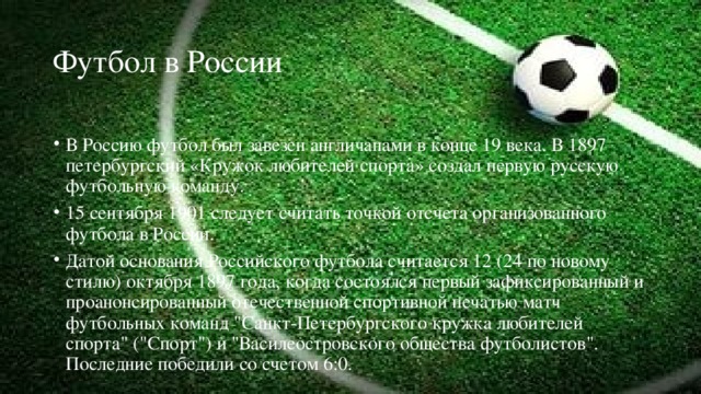 Футбол в России В Россию футбол был завезен англичанами в конце 19 века. В 1897 петербургский «Кружок любителей спорта» создал первую русскую футбольную команду. 15 сентября 1901 следует считать точкой отсчета организованного футбола в России. Датой основания Российского футбола считается 12 (24 по новому стилю) октября 1897 года, когда состоялся первый зафиксированный и проанонсированный отечественной спортивной печатью матч футбольных команд 
